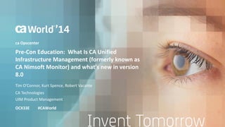 Pre-Con Education: What Is CA Unified 
Infrastructure Management (formerly known as 
CA Nimsoft Monitor) and what's new in version 
8.0 
Tim O’Connor, Kurt Spence, Robert Vacante 
OCX33E #CAWorld 
CA Technologies 
UIM Product Management 
ca Opscenter 
 
