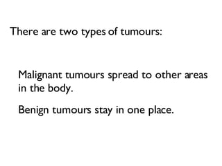 There are two types of tumours:  Malignant tumours spread to other areas in the body.  Benign tumours stay in one place.  