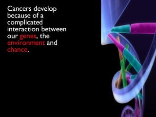 Cancers develop because of a complicated interaction between our  genes , the  environment  and  chance . 