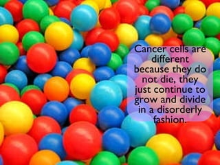 Cancer cells are different because they do not die, they just continue to grow and divide in a disorderly fashion. 