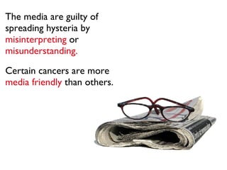 The media are guilty of spreading hysteria by  misinterpreting  or   misunderstanding.  statistics. Certain cancers are more   media friendly   than others. 