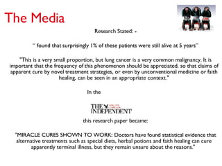 Research Stated: - “  found that surprisingly 1% of these patients were still alive at 5 years” "This is a very small proportion, but lung cancer is a very common malignancy. It is important that the frequency of this phenomenon should be appreciated, so that claims of apparent cure by novel treatment strategies, or even by unconventional medicine or faith healing, can be seen in an appropriate context." In the this research paper became:  "MIRACLE CURES SHOWN TO WORK: Doctors have found statistical evidence that alternative treatments such as special diets, herbal potions and faith healing can cure apparently terminal illness, but they remain unsure about the reasons."  The Media 