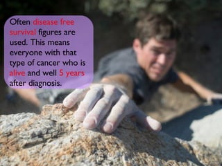 Often   disease free   survival   figures are used. This means everyone with that type of cancer who is   alive   and well   5 years   after diagnosis.   