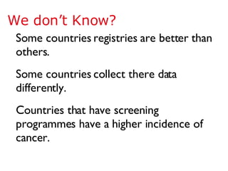Some countries registries are better than others. Some countries collect there data differently. Countries that have screening programmes have a higher incidence of cancer. We don’t Know? 