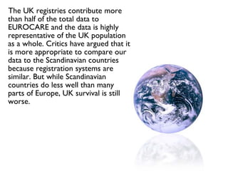 The UK registries contribute more than half of the total data to EUROCARE and the data is highly representative of the UK population as a whole. Critics have argued that it is more appropriate to compare our data to the Scandinavian countries because registration systems are similar. But while Scandinavian countries do less well than many parts of Europe, UK survival is still worse. 