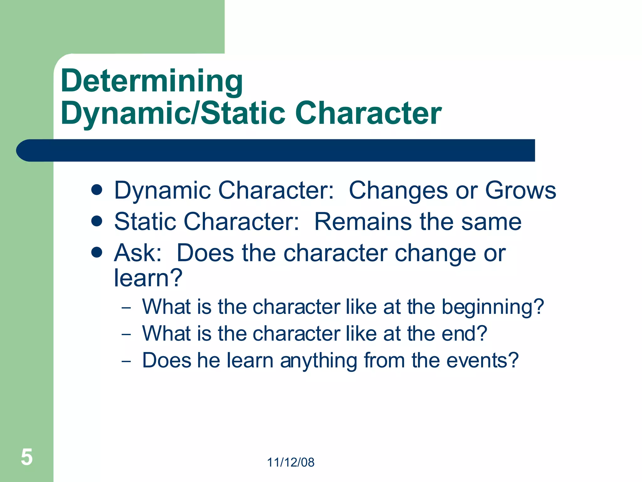 Determining  Dynamic/Static Character Dynamic Character:  Changes or Grows  Static Character:  Remains the same Ask:  Does the character change or learn? What is the character like at the beginning? What is the character like at the end? Does he learn anything from the events? 