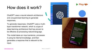 How does it work?
ChatGPT uses a neural network architecture
and unsupervised learning to generate
responses.
To generate responses, ChatGPT uses a multi-
layer transformer network, which is a type of
deep learning architecture that has proven to
be effective at processing natural language.
The model takes an input sentence, processes
it using its internal knowledge, and then
generates a response that is relevant to the
input.
What is ChatGPT? 5
www.playppt.com
 