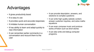 Advantages
• It gives productivity boost
• It is easy to use
• It provides quick and accurate responses
• It imitates human conversation
• It has ability to learn and adapt quickly to
new information
• It can remember earlier comments in a
conversation and recount them to the
user
• It can provide description, answers, and
solutions to complex questions
• It can write high quality website content,
answer customer inquiries, and solve maths
equations
• It can even compose music and produce
works of fiction such as short stories
• It can also write and debug computer
programs.
What is ChatGPT? 7
www.playppt.com
 