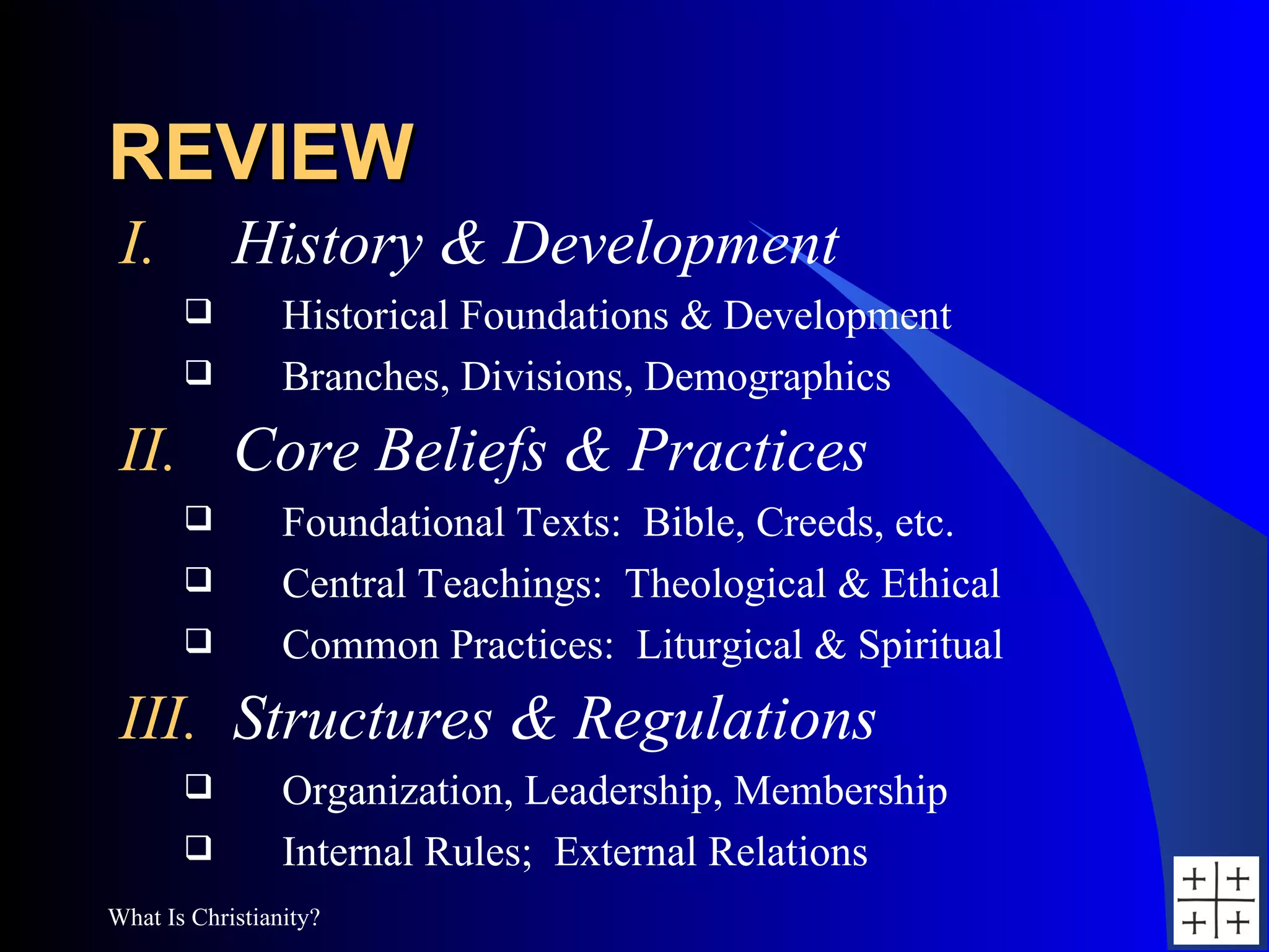 REVIEW History & Development Historical Foundations & Development Branches, Divisions, Demographics Core Beliefs & Practices Foundational Texts:  Bible, Creeds, etc. Central Teachings:  Theological & Ethical Common Practices:  Liturgical & Spiritual Structures & Regulations Organization, Leadership, Membership Internal Rules;  External Relations 