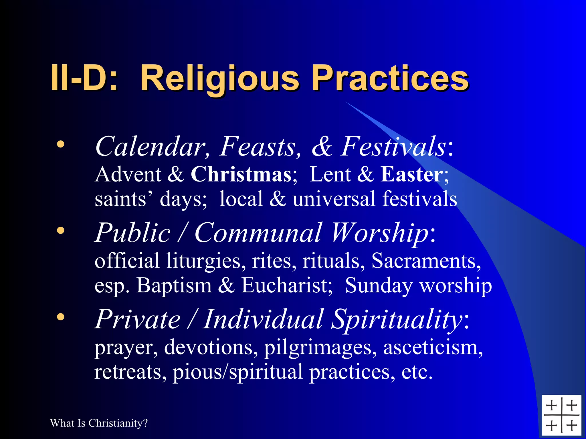 II-D:  Religious Practices Calendar, Feasts, & Festivals : Advent &  Christmas ;  Lent &  Easter ;  saints’ days;  local & universal festivals Public / Communal Worship : official liturgies, rites, rituals, Sacraments,  esp. Baptism & Eucharist;  Sunday worship Private / Individual Spirituality : prayer, devotions, pilgrimages, asceticism, retreats, pious/spiritual practices, etc. 