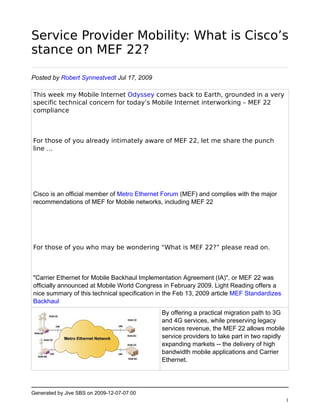Service Provider Mobility: What is Cisco’s
stance on MEF 22?

Posted by Robert Synnestvedt Jul 17, 2009

This week my Mobile Internet Odyssey comes back to Earth, grounded in a very
specific technical concern for today’s Mobile Internet interworking – MEF 22
compliance



For those of you already intimately aware of MEF 22, let me share the punch
line …




Cisco is an official member of Metro Ethernet Forum (MEF) and complies with the major
recommendations of MEF for Mobile networks, including MEF 22




For those of you who may be wondering “What is MEF 22?” please read on.



"Carrier Ethernet for Mobile Backhaul Implementation Agreement (IA)", or MEF 22 was
officially announced at Mobile World Congress in February 2009. Light Reading offers a
nice summary of this technical specification in the Feb 13, 2009 article MEF Standardizes
Backhaul
                                              By offering a practical migration path to 3G
                                              and 4G services, while preserving legacy
                                              services revenue, the MEF 22 allows mobile
                                              service providers to take part in two rapidly
                                              expanding markets -- the delivery of high
                                              bandwidth mobile applications and Carrier
                                              Ethernet.




Generated by Jive SBS on 2009-12-07-07:00
                                                                                              1
 