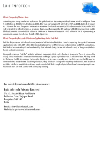 Cloud Computing Market Size:

According to a study conducted by Forbes, the global market for enterprise cloud-based services will grow from
$12.1 billion in 2010 to $35.6 billion in 2015. The year-on-year growth rate will be 43% in 2011, but will decrease
to 13% over the next five years. Software-as-a-service (SaaS) will account for 70% of revenue in 2010, while 30%
will be related to infrastructure-as-a-service (IaaS). Another report by IDC states worldwide revenue from public
IT cloud services exceeded $16 billion in 2009 and is forecasted to reach $55.5 billion in 2014, representing a
compound annual growth rate (CAGR) of 27.4 percent.

Cloud Computing Integrated Business Applications Suite ìLuitBizî:

LuitBiz (http://www.luitinfotech.com/products/luitbiz-intro.html) is a cloud computing integrated business
applications suite with ERP, CRM, HRM (including Employee Self Service and Collaboration) and DMS applications.
LuitBiz has been developed and marketed by Luit Infotech (http://www.luitinfotech.com), a Bangalore (India) -
based software company.

Companies can use "LuitBiz", a single software, to manage their entire business processes. There is no need to
worry about hardware / software maintenance and huge capital expenditure on IT infrastructure. All they need
to do is use LuitBiz to manage their entire business processes centrally over the Internet. As LuitBiz can be
customized to meet clientís business processes, they need not change the way they do business. Luit Infotech
modifies LuitBiz to meet their customer requirements. LuitBiz is completely web based and extremely easy to use.
Users can start off with LuitBiz with hardly any training.




For more information on LuitBiz, please contact:

Luit Infotech Private Limited
No 3/2, Second Floor, Amblipura
Bellandur Gate, Sarjapur Road
Bangalore 560 102
India
Email: sales@luitinfotech.com
Website:http://www.luitinfotech.com
 
