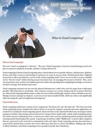 What Is Cloud Computing?




What is cloud computing?

The term "cloud" is analogical to "Internet". The term "Cloud Computing" is based on cloud drawings used in the
past to represent telephone networks and later to depict Internet in .

Cloud computing is Internet based computing where virtual shared servers provide software, infrastructure, platform,
devices and other resources and hosting to customers on a pay-as-you-use basis. All information that a digitized
system has to offer is provided as a service in the cloud computing model. Users can access these services available
on the "Internet cloud" without having any previous know-how on managing the resources involved. Thus, users
can concentrate more on their core business processes rather than spending time and gaining knowledge on resources
needed to manage their business processes.

Cloud computing customers do not own the physical infrastructure; rather they rent the usage from a third-party
provider. This helps them to avoid huge . They consume resources as a service and pay only for resources that they
use. Most cloud computing infrastructures consist of services delivered through common centres and built on servers.
Sharing resources amongst can improve, as servers are not unnecessarily left idle, which can reduce costs significantly
while increasing the speed of application development.

Cloud Architecture:

Cloud computing architecture consists of two components "the front end" and "the back end". The front end of the
cloud computing system comprises the client's device (or it may be computer network) and some applications are
needed for accessing the cloud computing system. Back end refers to the cloud itself which may encompass various
computer machines, data storage systems and servers. Group of these clouds make a whole cloud computing system.
The whole system is administered via a central server that is also used for monitoring clientís demand and traffic
ensuring smooth functioning of the system. A special type of software called "Middleware" is used to allow computers
that are connected on the network to communicate with each other. Cloud computing systems also must have a
copy of all its clientsí data to restore the service which may arise due to a device breakdown. Making copy of data
is called redundancy and cloud computing service providers provide data redundancy.
 