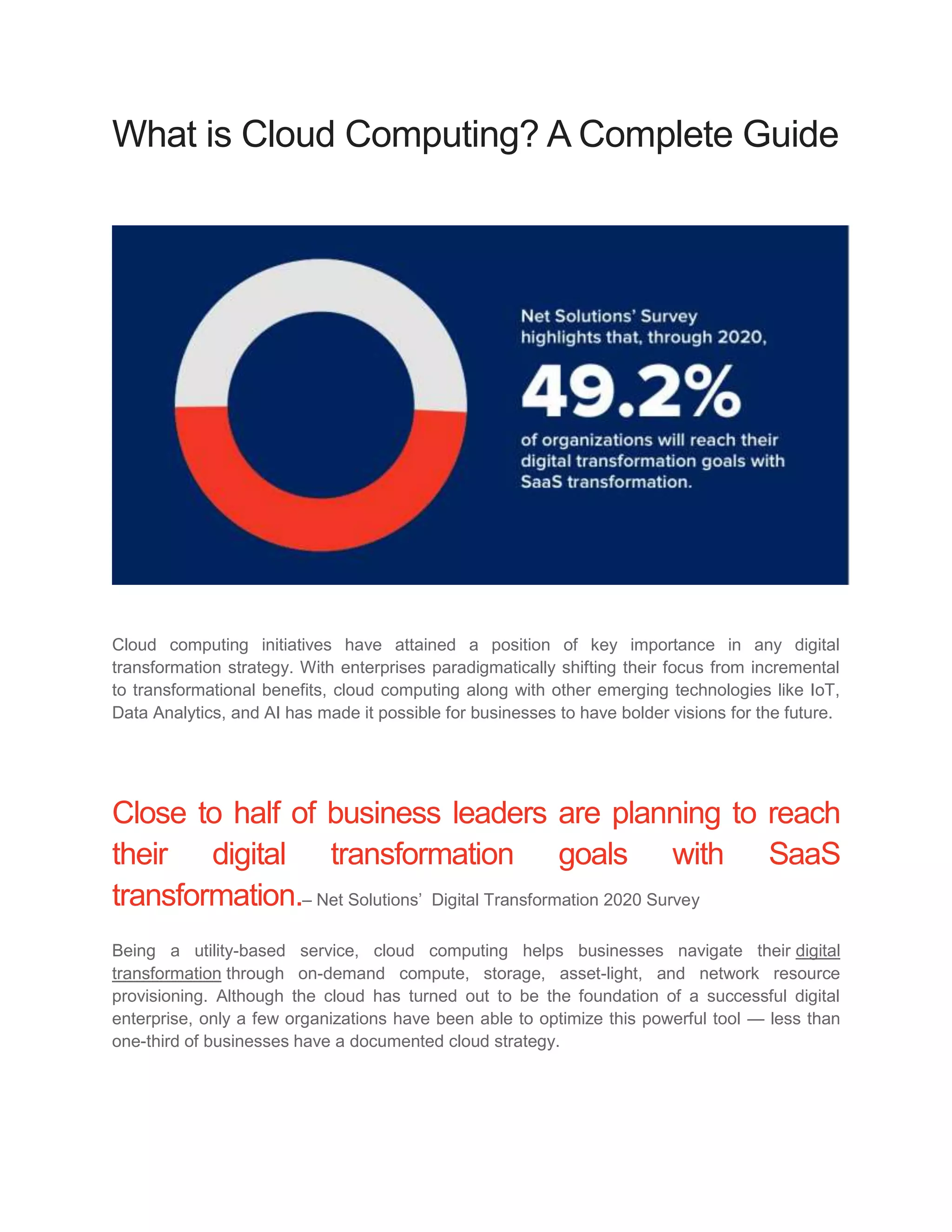 What is Cloud Computing? A Complete Guide
Cloud computing initiatives have attained a position of key importance in any digital
transformation strategy. With enterprises paradigmatically shifting their focus from incremental
to transformational benefits, cloud computing along with other emerging technologies like IoT,
Data Analytics, and AI has made it possible for businesses to have bolder visions for the future.
Close to half of business leaders are planning to reach
their digital transformation goals with SaaS
transformation.– Net Solutions’ Digital Transformation 2020 Survey
Being a utility-based service, cloud computing helps businesses navigate their digital
transformation through on-demand compute, storage, asset-light, and network resource
provisioning. Although the cloud has turned out to be the foundation of a successful digital
enterprise, only a few organizations have been able to optimize this powerful tool — less than
one-third of businesses have a documented cloud strategy.
 