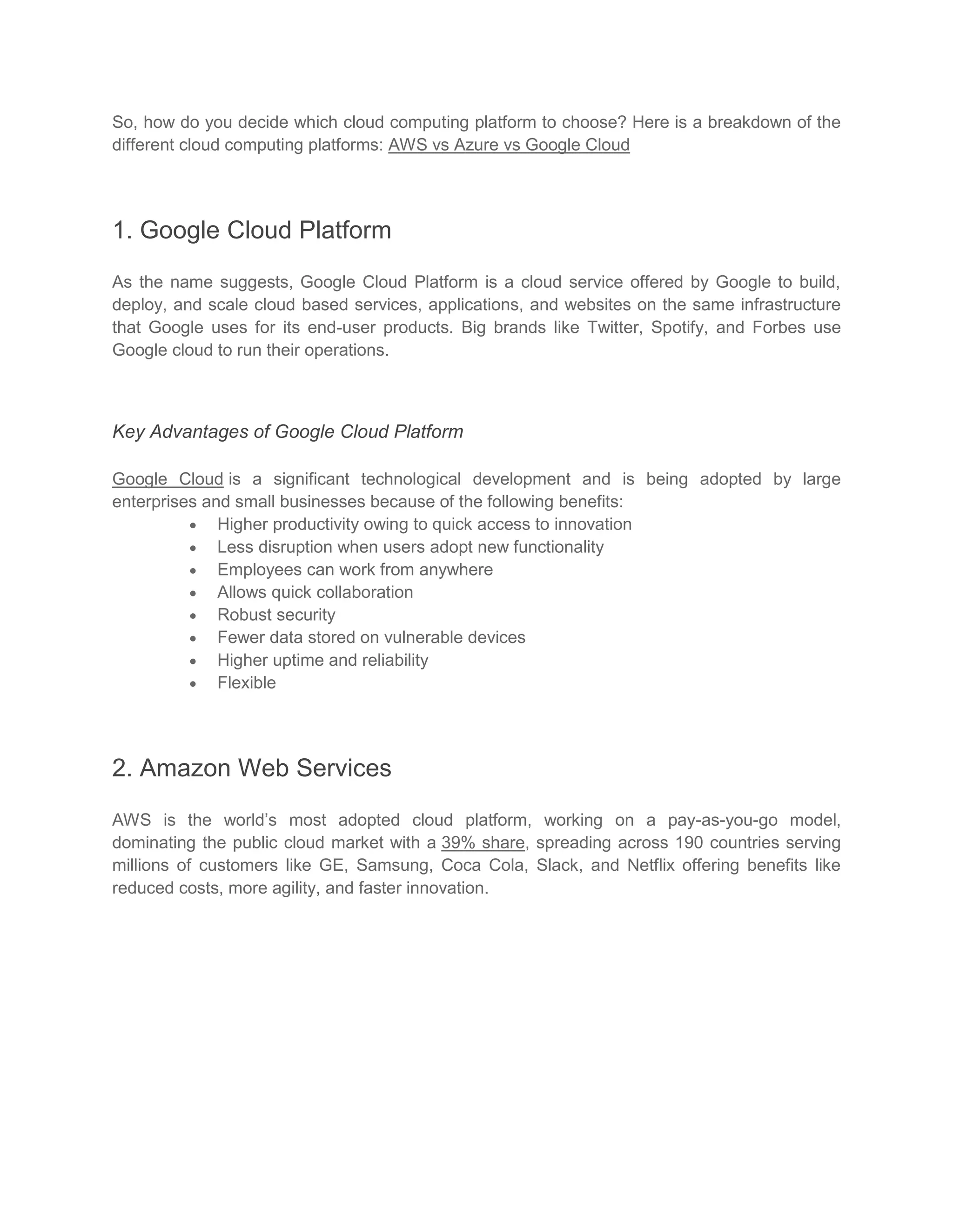 So, how do you decide which cloud computing platform to choose? Here is a breakdown of the
different cloud computing platforms: AWS vs Azure vs Google Cloud
1. Google Cloud Platform
As the name suggests, Google Cloud Platform is a cloud service offered by Google to build,
deploy, and scale cloud based services, applications, and websites on the same infrastructure
that Google uses for its end-user products. Big brands like Twitter, Spotify, and Forbes use
Google cloud to run their operations.
Key Advantages of Google Cloud Platform
Google Cloud is a significant technological development and is being adopted by large
enterprises and small businesses because of the following benefits:
 Higher productivity owing to quick access to innovation
 Less disruption when users adopt new functionality
 Employees can work from anywhere
 Allows quick collaboration
 Robust security
 Fewer data stored on vulnerable devices
 Higher uptime and reliability
 Flexible
2. Amazon Web Services
AWS is the world’s most adopted cloud platform, working on a pay-as-you-go model,
dominating the public cloud market with a 39% share, spreading across 190 countries serving
millions of customers like GE, Samsung, Coca Cola, Slack, and Netflix offering benefits like
reduced costs, more agility, and faster innovation.
 