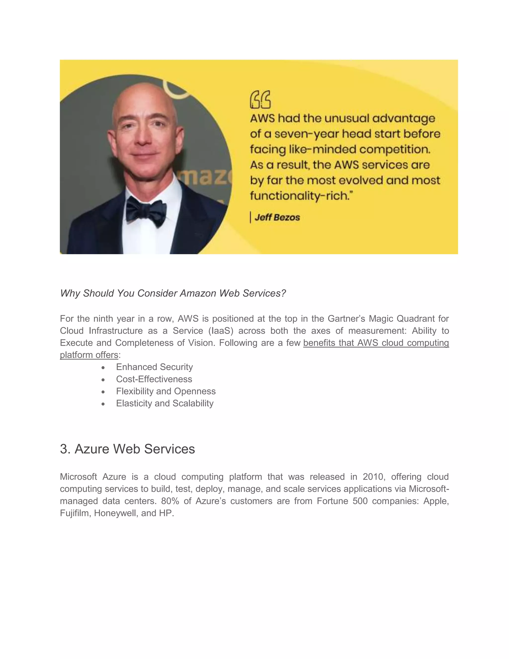 Why Should You Consider Amazon Web Services?
For the ninth year in a row, AWS is positioned at the top in the Gartner’s Magic Quadrant for
Cloud Infrastructure as a Service (IaaS) across both the axes of measurement: Ability to
Execute and Completeness of Vision. Following are a few benefits that AWS cloud computing
platform offers:
 Enhanced Security
 Cost-Effectiveness
 Flexibility and Openness
 Elasticity and Scalability
3. Azure Web Services
Microsoft Azure is a cloud computing platform that was released in 2010, offering cloud
computing services to build, test, deploy, manage, and scale services applications via Microsoft-
managed data centers. 80% of Azure’s customers are from Fortune 500 companies: Apple,
Fujifilm, Honeywell, and HP.
 