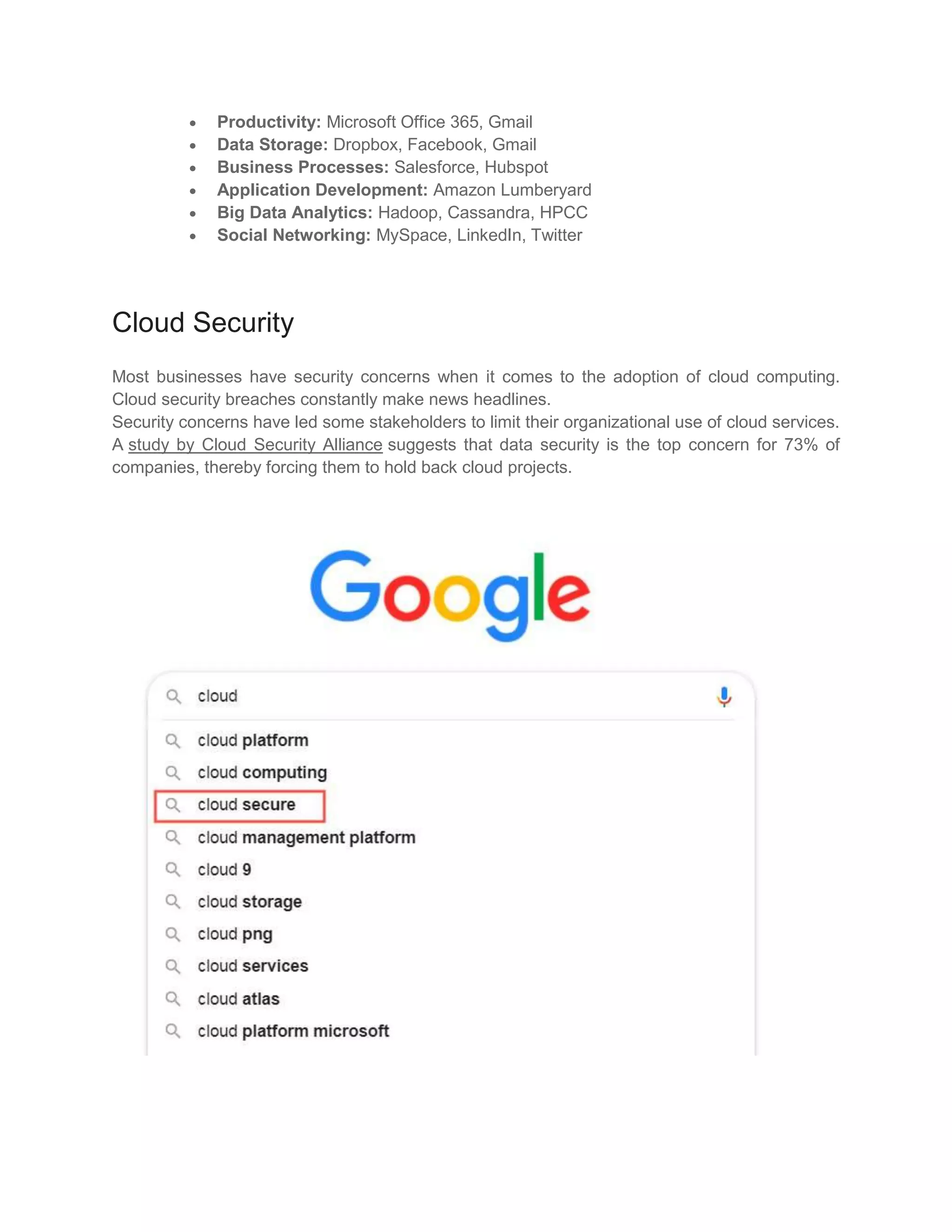  Productivity: Microsoft Office 365, Gmail
 Data Storage: Dropbox, Facebook, Gmail
 Business Processes: Salesforce, Hubspot
 Application Development: Amazon Lumberyard
 Big Data Analytics: Hadoop, Cassandra, HPCC
 Social Networking: MySpace, LinkedIn, Twitter
Cloud Security
Most businesses have security concerns when it comes to the adoption of cloud computing.
Cloud security breaches constantly make news headlines.
Security concerns have led some stakeholders to limit their organizational use of cloud services.
A study by Cloud Security Alliance suggests that data security is the top concern for 73% of
companies, thereby forcing them to hold back cloud projects.
 