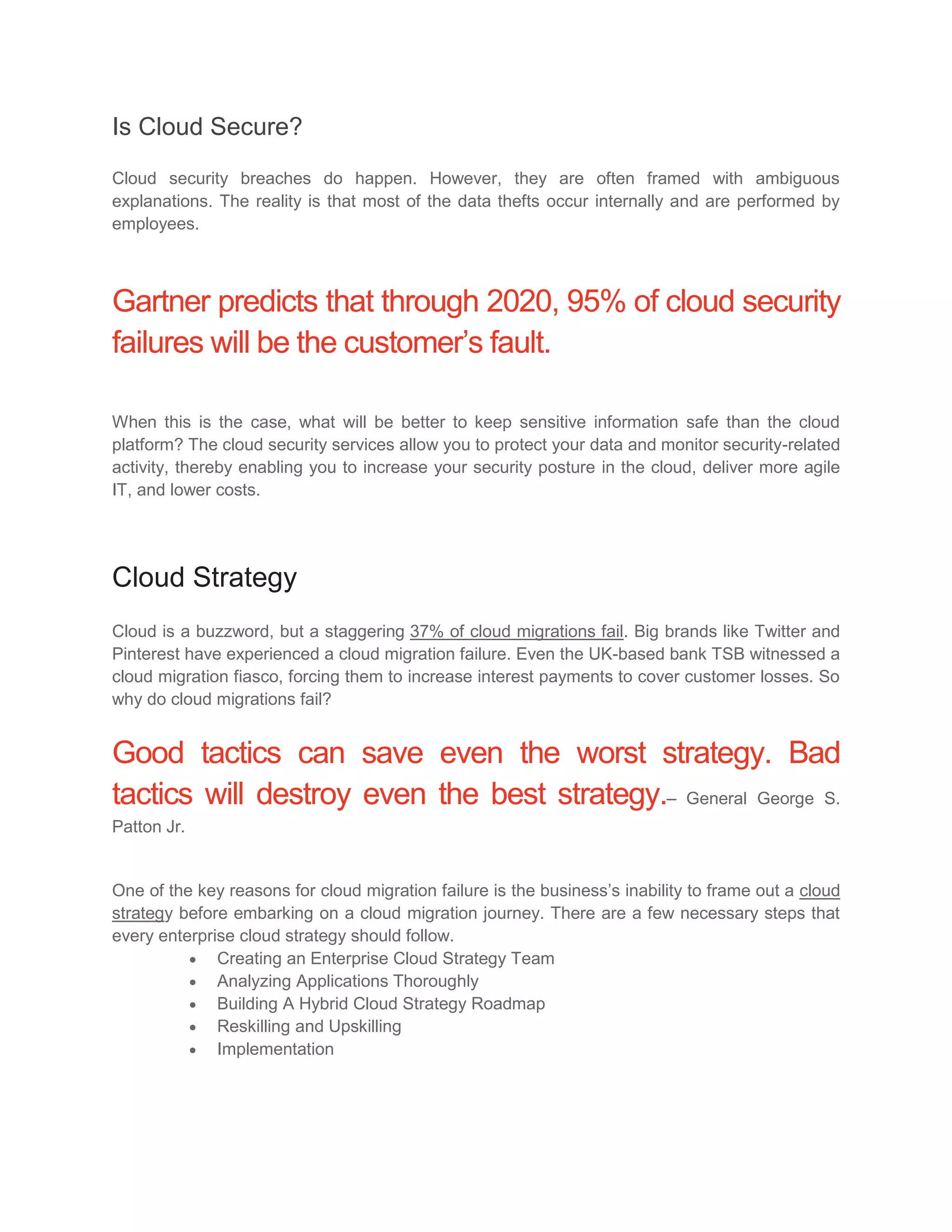 Is Cloud Secure?
Cloud security breaches do happen. However, they are often framed with ambiguous
explanations. The reality is that most of the data thefts occur internally and are performed by
employees.
Gartner predicts that through 2020, 95% of cloud security
failures will be the customer’s fault.
When this is the case, what will be better to keep sensitive information safe than the cloud
platform? The cloud security services allow you to protect your data and monitor security-related
activity, thereby enabling you to increase your security posture in the cloud, deliver more agile
IT, and lower costs.
Cloud Strategy
Cloud is a buzzword, but a staggering 37% of cloud migrations fail. Big brands like Twitter and
Pinterest have experienced a cloud migration failure. Even the UK-based bank TSB witnessed a
cloud migration fiasco, forcing them to increase interest payments to cover customer losses. So
why do cloud migrations fail?
Good tactics can save even the worst strategy. Bad
tactics will destroy even the best strategy.– General George S.
Patton Jr.
One of the key reasons for cloud migration failure is the business’s inability to frame out a cloud
strategy before embarking on a cloud migration journey. There are a few necessary steps that
every enterprise cloud strategy should follow.
 Creating an Enterprise Cloud Strategy Team
 Analyzing Applications Thoroughly
 Building A Hybrid Cloud Strategy Roadmap
 Reskilling and Upskilling
 Implementation
 