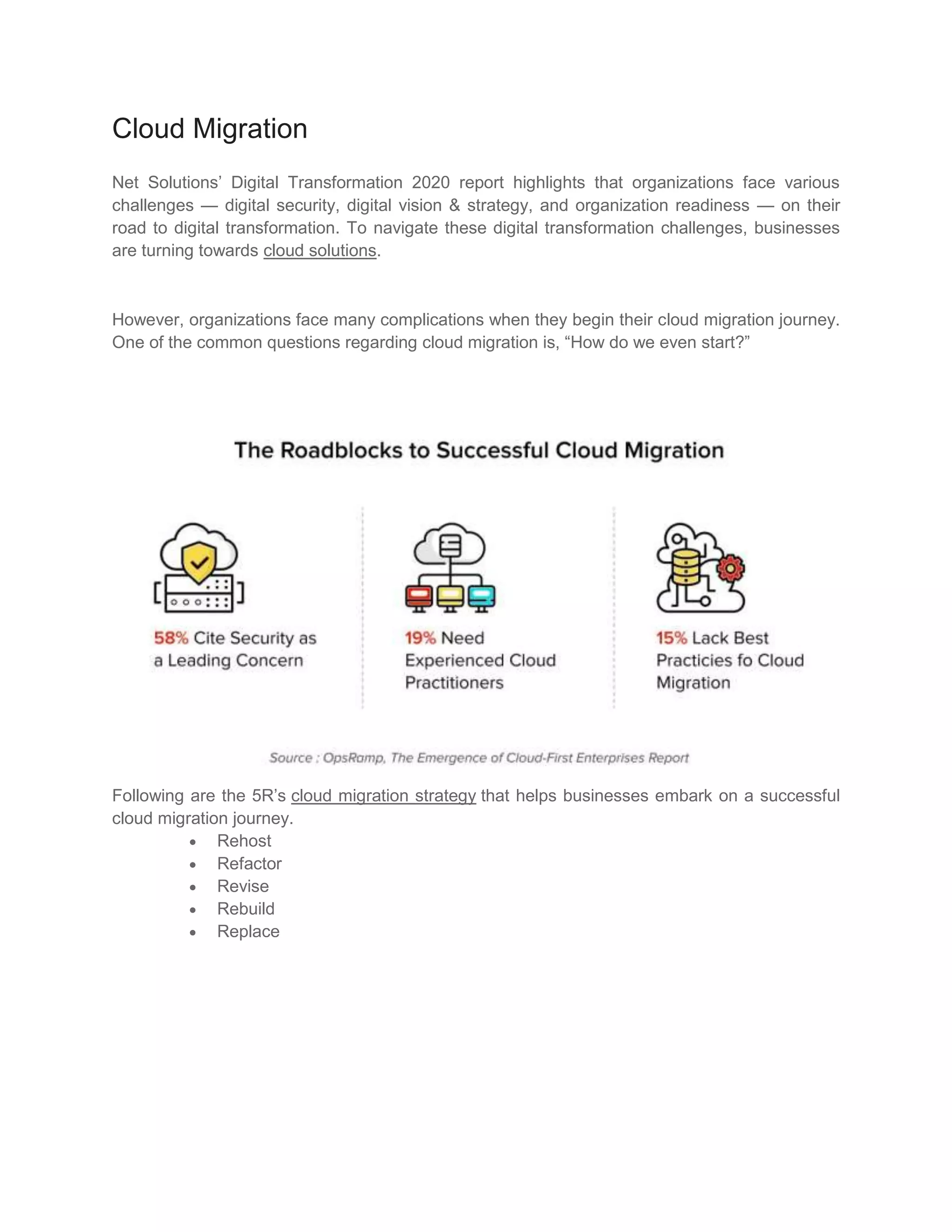 Cloud Migration
Net Solutions’ Digital Transformation 2020 report highlights that organizations face various
challenges — digital security, digital vision & strategy, and organization readiness — on their
road to digital transformation. To navigate these digital transformation challenges, businesses
are turning towards cloud solutions.
However, organizations face many complications when they begin their cloud migration journey.
One of the common questions regarding cloud migration is, “How do we even start?”
Following are the 5R’s cloud migration strategy that helps businesses embark on a successful
cloud migration journey.
 Rehost
 Refactor
 Revise
 Rebuild
 Replace
 