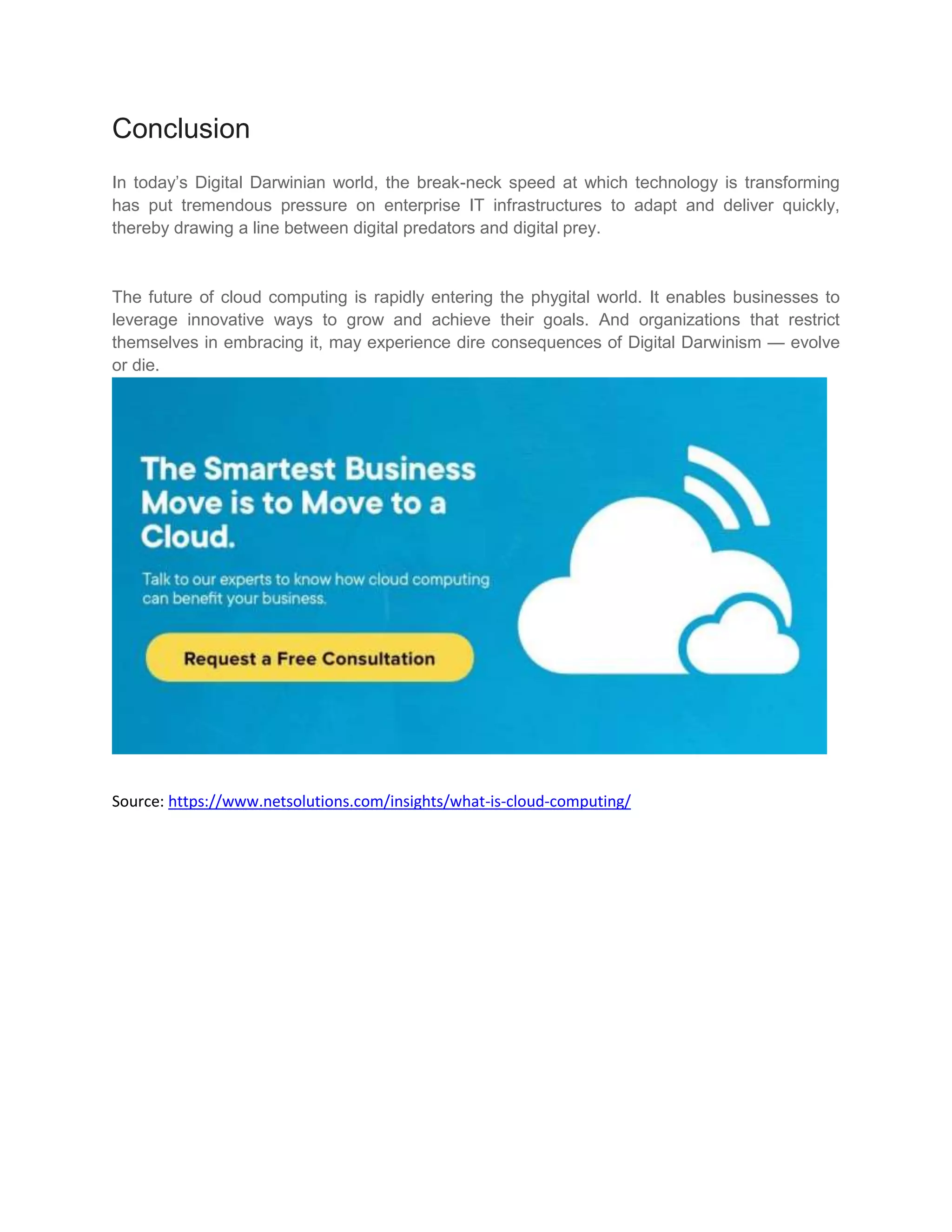 Conclusion
In today’s Digital Darwinian world, the break-neck speed at which technology is transforming
has put tremendous pressure on enterprise IT infrastructures to adapt and deliver quickly,
thereby drawing a line between digital predators and digital prey.
The future of cloud computing is rapidly entering the phygital world. It enables businesses to
leverage innovative ways to grow and achieve their goals. And organizations that restrict
themselves in embracing it, may experience dire consequences of Digital Darwinism — evolve
or die.
Source: https://www.netsolutions.com/insights/what-is-cloud-computing/
 