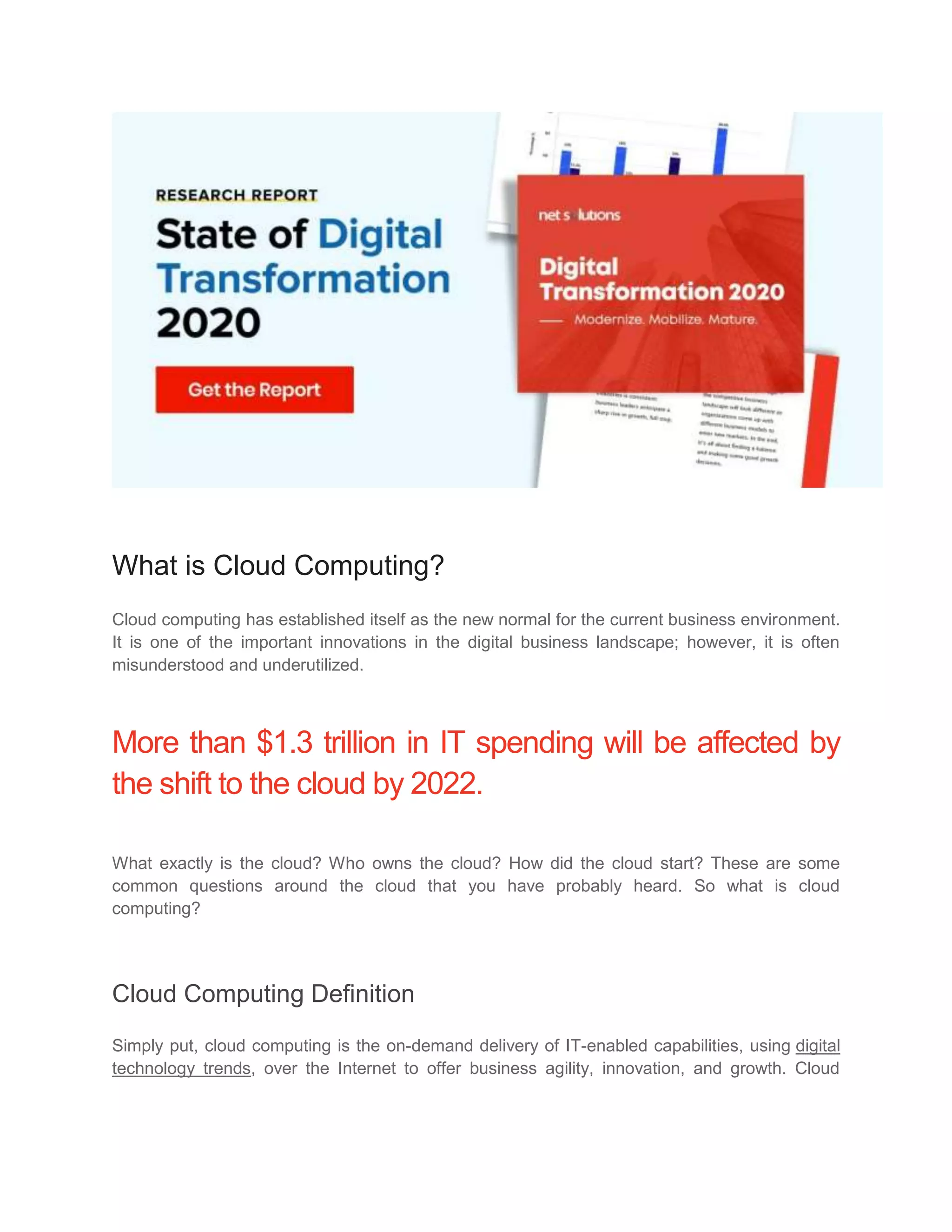 What is Cloud Computing?
Cloud computing has established itself as the new normal for the current business environment.
It is one of the important innovations in the digital business landscape; however, it is often
misunderstood and underutilized.
More than $1.3 trillion in IT spending will be affected by
the shift to the cloud by 2022.
What exactly is the cloud? Who owns the cloud? How did the cloud start? These are some
common questions around the cloud that you have probably heard. So what is cloud
computing?
Cloud Computing Definition
Simply put, cloud computing is the on-demand delivery of IT-enabled capabilities, using digital
technology trends, over the Internet to offer business agility, innovation, and growth. Cloud
 