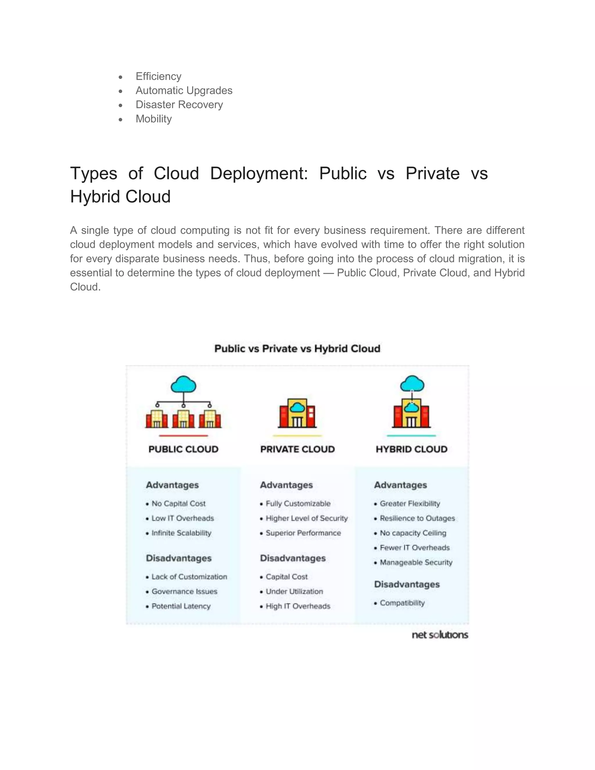  Efficiency
 Automatic Upgrades
 Disaster Recovery
 Mobility
Types of Cloud Deployment: Public vs Private vs
Hybrid Cloud
A single type of cloud computing is not fit for every business requirement. There are different
cloud deployment models and services, which have evolved with time to offer the right solution
for every disparate business needs. Thus, before going into the process of cloud migration, it is
essential to determine the types of cloud deployment — Public Cloud, Private Cloud, and Hybrid
Cloud.
 