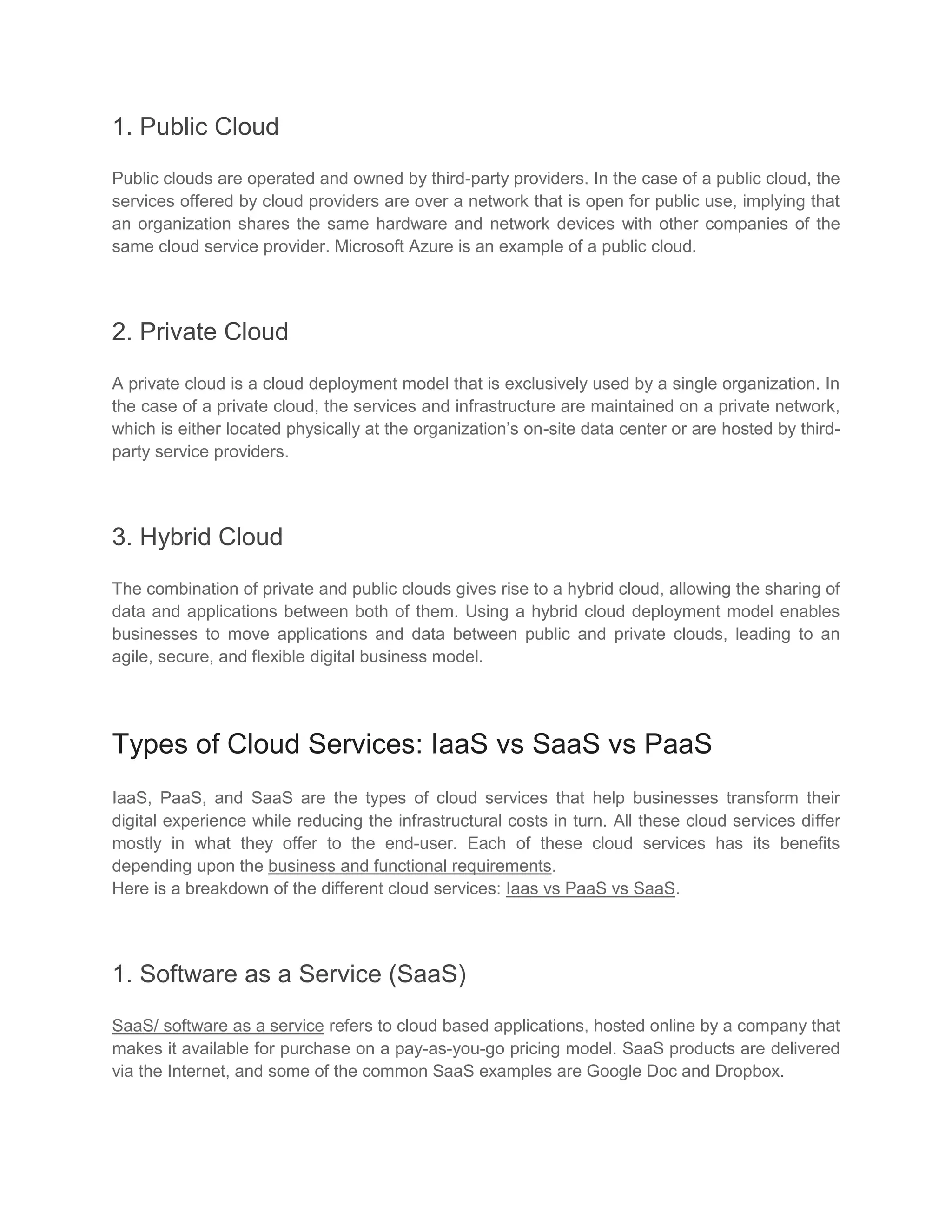 1. Public Cloud
Public clouds are operated and owned by third-party providers. In the case of a public cloud, the
services offered by cloud providers are over a network that is open for public use, implying that
an organization shares the same hardware and network devices with other companies of the
same cloud service provider. Microsoft Azure is an example of a public cloud.
2. Private Cloud
A private cloud is a cloud deployment model that is exclusively used by a single organization. In
the case of a private cloud, the services and infrastructure are maintained on a private network,
which is either located physically at the organization’s on-site data center or are hosted by third-
party service providers.
3. Hybrid Cloud
The combination of private and public clouds gives rise to a hybrid cloud, allowing the sharing of
data and applications between both of them. Using a hybrid cloud deployment model enables
businesses to move applications and data between public and private clouds, leading to an
agile, secure, and flexible digital business model.
Types of Cloud Services: IaaS vs SaaS vs PaaS
IaaS, PaaS, and SaaS are the types of cloud services that help businesses transform their
digital experience while reducing the infrastructural costs in turn. All these cloud services differ
mostly in what they offer to the end-user. Each of these cloud services has its benefits
depending upon the business and functional requirements.
Here is a breakdown of the different cloud services: Iaas vs PaaS vs SaaS.
1. Software as a Service (SaaS)
SaaS/ software as a service refers to cloud based applications, hosted online by a company that
makes it available for purchase on a pay-as-you-go pricing model. SaaS products are delivered
via the Internet, and some of the common SaaS examples are Google Doc and Dropbox.
 