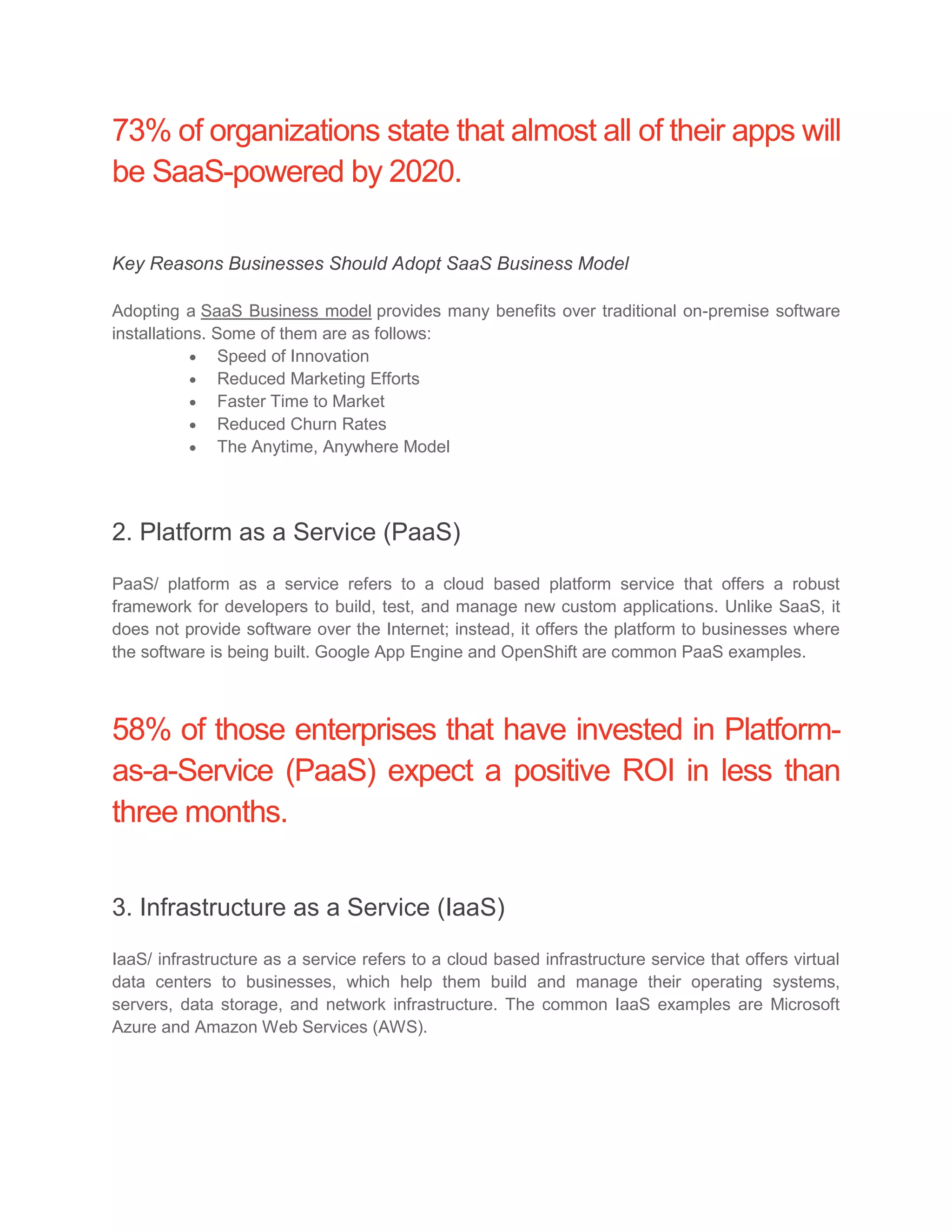73% of organizations state that almost all of their apps will
be SaaS-powered by 2020.
Key Reasons Businesses Should Adopt SaaS Business Model
Adopting a SaaS Business model provides many benefits over traditional on-premise software
installations. Some of them are as follows:
 Speed of Innovation
 Reduced Marketing Efforts
 Faster Time to Market
 Reduced Churn Rates
 The Anytime, Anywhere Model
2. Platform as a Service (PaaS)
PaaS/ platform as a service refers to a cloud based platform service that offers a robust
framework for developers to build, test, and manage new custom applications. Unlike SaaS, it
does not provide software over the Internet; instead, it offers the platform to businesses where
the software is being built. Google App Engine and OpenShift are common PaaS examples.
58% of those enterprises that have invested in Platform-
as-a-Service (PaaS) expect a positive ROI in less than
three months.
3. Infrastructure as a Service (IaaS)
IaaS/ infrastructure as a service refers to a cloud based infrastructure service that offers virtual
data centers to businesses, which help them build and manage their operating systems,
servers, data storage, and network infrastructure. The common IaaS examples are Microsoft
Azure and Amazon Web Services (AWS).
 