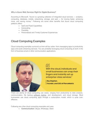 Why is Azure Web Services Right for Digital Business?
According to Microsoft, “Azure is a growing collection of integrated cloud services — analytics,
computing, database, mobile, networking, storage, and web — for moving faster, achieving
more, and saving money.” Following are some other benefits that Azure cloud computing
platform offers:
 IaaS and PaaS Capabilities
 Autoscaling
 Flexibility
 Personalized and Timely Customer Experiences
Cloud Computing Examples
Cloud computing examples surround us from all four sides: from messaging apps to productivity
apps and audio streaming services. You are probably leveraging cloud computing at work in the
form of business email or other communication applications.
There are plenty of cloud computing use cases, ranging from productivity to data analysis,
communication, file backup, software testing, and development, and cloud storage. Most
businesses use cloud computing apps through a subscription model, which is quite cost-
effective.
Following are a few cloud computing examples and uses:
 Communication: Skype, Whatsapp, Slack
 