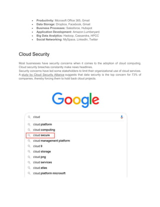  Productivity: Microsoft Office 365, Gmail
 Data Storage: Dropbox, Facebook, Gmail
 Business Processes: Salesforce, Hubspot
 Application Development: Amazon Lumberyard
 Big Data Analytics: Hadoop, Cassandra, HPCC
 Social Networking: MySpace, LinkedIn, Twitter
Cloud Security
Most businesses have security concerns when it comes to the adoption of cloud computing.
Cloud security breaches constantly make news headlines.
Security concerns have led some stakeholders to limit their organizational use of cloud services.
A study by Cloud Security Alliance suggests that data security is the top concern for 73% of
companies, thereby forcing them to hold back cloud projects.
 