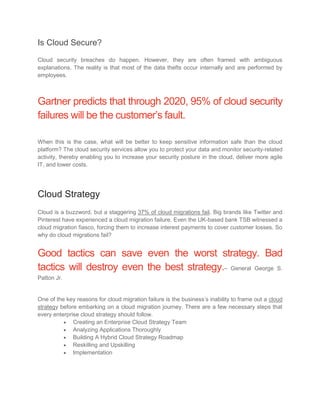 Is Cloud Secure?
Cloud security breaches do happen. However, they are often framed with ambiguous
explanations. The reality is that most of the data thefts occur internally and are performed by
employees.
Gartner predicts that through 2020, 95% of cloud security
failures will be the customer’s fault.
When this is the case, what will be better to keep sensitive information safe than the cloud
platform? The cloud security services allow you to protect your data and monitor security-related
activity, thereby enabling you to increase your security posture in the cloud, deliver more agile
IT, and lower costs.
Cloud Strategy
Cloud is a buzzword, but a staggering 37% of cloud migrations fail. Big brands like Twitter and
Pinterest have experienced a cloud migration failure. Even the UK-based bank TSB witnessed a
cloud migration fiasco, forcing them to increase interest payments to cover customer losses. So
why do cloud migrations fail?
Good tactics can save even the worst strategy. Bad
tactics will destroy even the best strategy.– General George S.
Patton Jr.
One of the key reasons for cloud migration failure is the business’s inability to frame out a cloud
strategy before embarking on a cloud migration journey. There are a few necessary steps that
every enterprise cloud strategy should follow.
 Creating an Enterprise Cloud Strategy Team
 Analyzing Applications Thoroughly
 Building A Hybrid Cloud Strategy Roadmap
 Reskilling and Upskilling
 Implementation
 