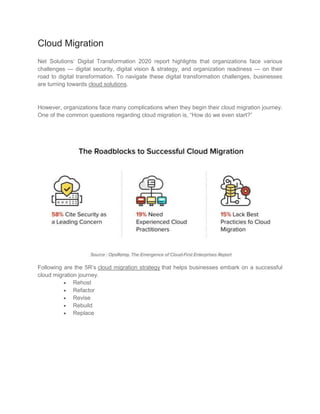 Cloud Migration
Net Solutions’ Digital Transformation 2020 report highlights that organizations face various
challenges — digital security, digital vision & strategy, and organization readiness — on their
road to digital transformation. To navigate these digital transformation challenges, businesses
are turning towards cloud solutions.
However, organizations face many complications when they begin their cloud migration journey.
One of the common questions regarding cloud migration is, “How do we even start?”
Following are the 5R’s cloud migration strategy that helps businesses embark on a successful
cloud migration journey.
 Rehost
 Refactor
 Revise
 Rebuild
 Replace
 