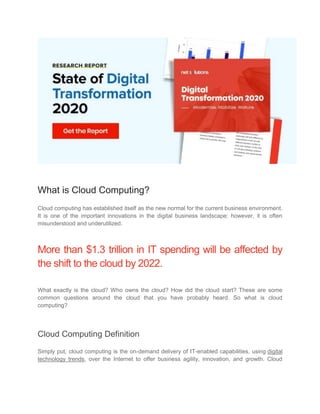 What is Cloud Computing?
Cloud computing has established itself as the new normal for the current business environment.
It is one of the important innovations in the digital business landscape; however, it is often
misunderstood and underutilized.
More than $1.3 trillion in IT spending will be affected by
the shift to the cloud by 2022.
What exactly is the cloud? Who owns the cloud? How did the cloud start? These are some
common questions around the cloud that you have probably heard. So what is cloud
computing?
Cloud Computing Definition
Simply put, cloud computing is the on-demand delivery of IT-enabled capabilities, using digital
technology trends, over the Internet to offer business agility, innovation, and growth. Cloud
 