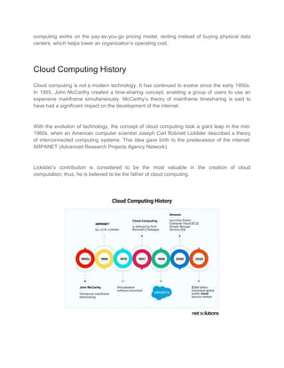computing works on the pay-as-you-go pricing model, renting instead of buying physical data
centers, which helps lower an organization’s operating cost.
Cloud Computing History
Cloud computing is not a modern technology. It has continued to evolve since the early 1950s.
In 1955, John McCarthy created a time-sharing concept, enabling a group of users to use an
expensive mainframe simultaneously. McCarthy’s theory of mainframe timesharing is said to
have had a significant impact on the development of the internet.
With the evolution of technology, the concept of cloud computing took a giant leap in the mid-
1960s, when an American computer scientist Joseph Carl Robnett Licklider described a theory
of interconnected computing systems. This idea gave birth to the predecessor of the internet:
ARPANET (Advanced Research Projects Agency Network).
Licklider’s contribution is considered to be the most valuable in the creation of cloud
computation; thus, he is believed to be the father of cloud computing.
 