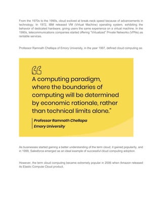 From the 1970s to the 1990s, cloud evolved at break-neck speed because of advancements in
technology. In 1972, IBM released VM (Virtual Machine) operating system, exhibiting the
behavior of dedicated hardware, giving users the same experience on a virtual machine. In the
1990s, telecommunications companies started offering “Virtualized” Private Networks (VPNs) as
rentable services.
Professor Ramnath Chellapa of Emory University, in the year 1997, defined cloud computing as:
As businesses started gaining a better understanding of the term cloud, it gained popularity, and
in 1999, Salesforce emerged as an ideal example of successful cloud computing adoption.
However, the term cloud computing became extremely popular in 2006 when Amazon released
its Elastic Compute Cloud product.
 