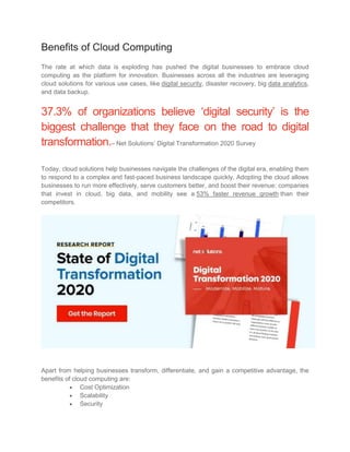 Benefits of Cloud Computing
The rate at which data is exploding has pushed the digital businesses to embrace cloud
computing as the platform for innovation. Businesses across all the industries are leveraging
cloud solutions for various use cases, like digital security, disaster recovery, big data analytics,
and data backup.
37.3% of organizations believe ‘digital security’ is the
biggest challenge that they face on the road to digital
transformation.– Net Solutions’ Digital Transformation 2020 Survey
Today, cloud solutions help businesses navigate the challenges of the digital era, enabling them
to respond to a complex and fast-paced business landscape quickly. Adopting the cloud allows
businesses to run more effectively, serve customers better, and boost their revenue: companies
that invest in cloud, big data, and mobility see a 53% faster revenue growth than their
competitors.
Apart from helping businesses transform, differentiate, and gain a competitive advantage, the
benefits of cloud computing are:
 Cost Optimization
 Scalability
 Security
 