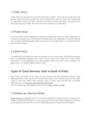 1. Public Cloud
Public clouds are operated and owned by third-party providers. In the case of a public cloud, the
services offered by cloud providers are over a network that is open for public use, implying that
an organization shares the same hardware and network devices with other companies of the
same cloud service provider. Microsoft Azure is an example of a public cloud.
2. Private Cloud
A private cloud is a cloud deployment model that is exclusively used by a single organization. In
the case of a private cloud, the services and infrastructure are maintained on a private network,
which is either located physically at the organization’s on-site data center or are hosted by third-
party service providers.
3. Hybrid Cloud
The combination of private and public clouds gives rise to a hybrid cloud, allowing the sharing of
data and applications between both of them. Using a hybrid cloud deployment model enables
businesses to move applications and data between public and private clouds, leading to an
agile, secure, and flexible digital business model.
Types of Cloud Services: IaaS vs SaaS vs PaaS
IaaS, PaaS, and SaaS are the types of cloud services that help businesses transform their
digital experience while reducing the infrastructural costs in turn. All these cloud services differ
mostly in what they offer to the end-user. Each of these cloud services has its benefits
depending upon the business and functional requirements.
Here is a breakdown of the different cloud services: Iaas vs PaaS vs SaaS.
1. Software as a Service (SaaS)
SaaS/ software as a service refers to cloud based applications, hosted online by a company that
makes it available for purchase on a pay-as-you-go pricing model. SaaS products are delivered
via the Internet, and some of the common SaaS examples are Google Doc and Dropbox.
 