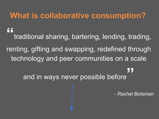 What is collaborative consumption?

“traditional sharing, bartering, lending, trading,
renting, gifting and swapping, redefined through
  technology and peer communities on a scale

     and in ways never possible before   ”
                                     - Rachel Botsman
 
