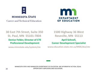 20
MINNESOTA STATE AND MINNESOTA DEPARTMENT OF EDUCATION ARE AFFIRMATIVE ACTION, EQUAL
OPPORTUNITY EMPLOYERS AND EDUCATORS.
30 East 7th Street, Suite 350
St. Paul, MN 55101-7804
www.minnstate.edu/system/cte
1500 Highway 36 West
Roseville, MN 55113
www.education.state.mn.us/MDE/dse/cte
Denise Felder, Director of CTE
Professional Development
April Schnell,
Career Development Specialist
 