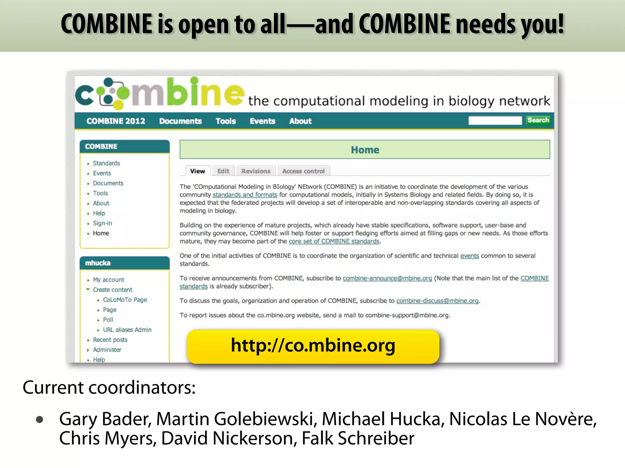 COMBINE is open to all—and COMBINE needs you! 
http://co.mbine.org 
Current coordinators: 
• Gary Bader, Martin Golebiewski, Michael Hucka, Nicolas Le Novère, 
Chris Myers, David Nickerson, Falk Schreiber 
