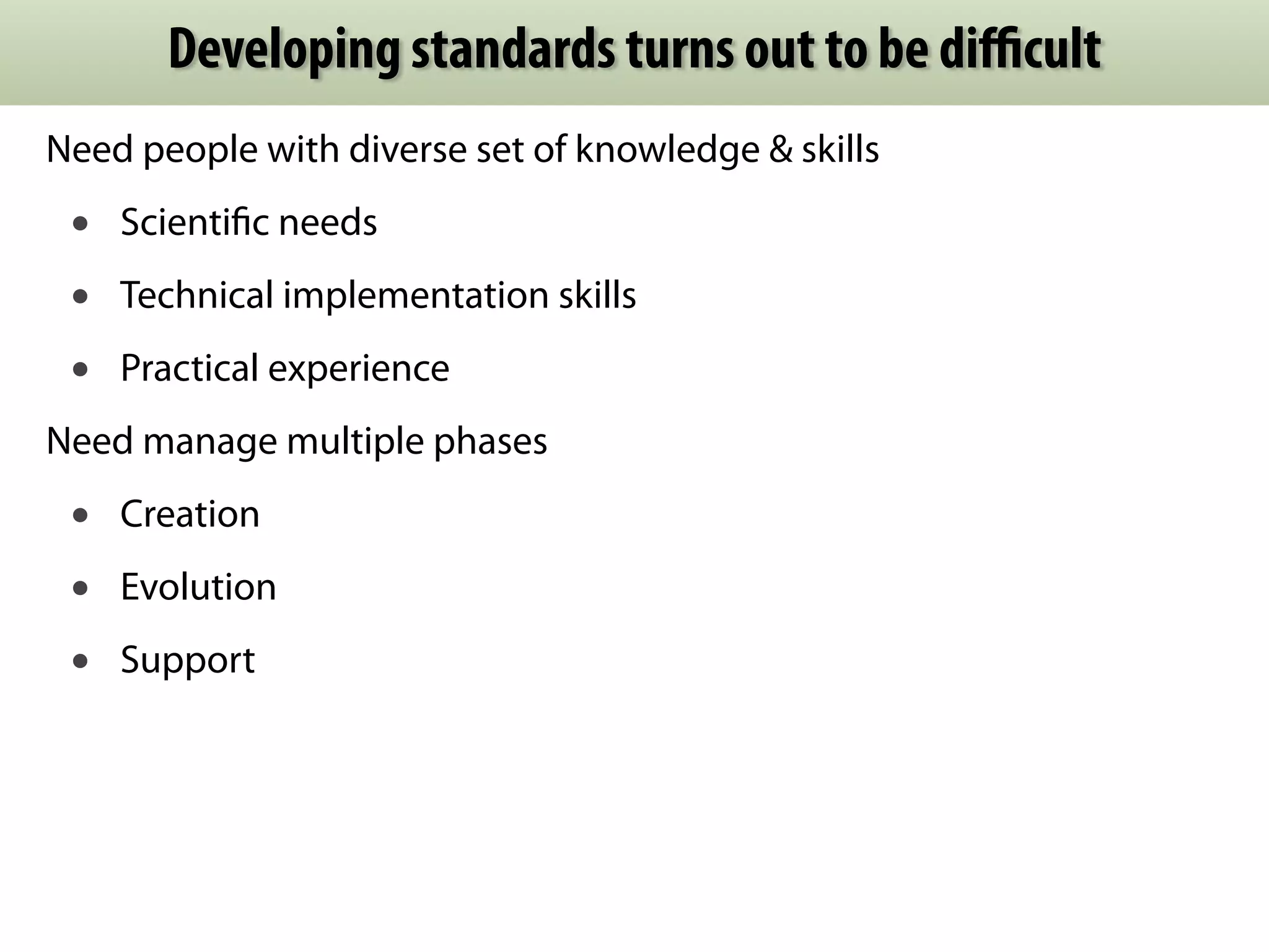Developing standards turns out to be difficult 
Need people with diverse set of knowledge & skills 
• Scientific needs 
• Technical implementation skills 
• Practical experience 
Need manage multiple phases 
• Creation 
• Evolution 
• Support 
 