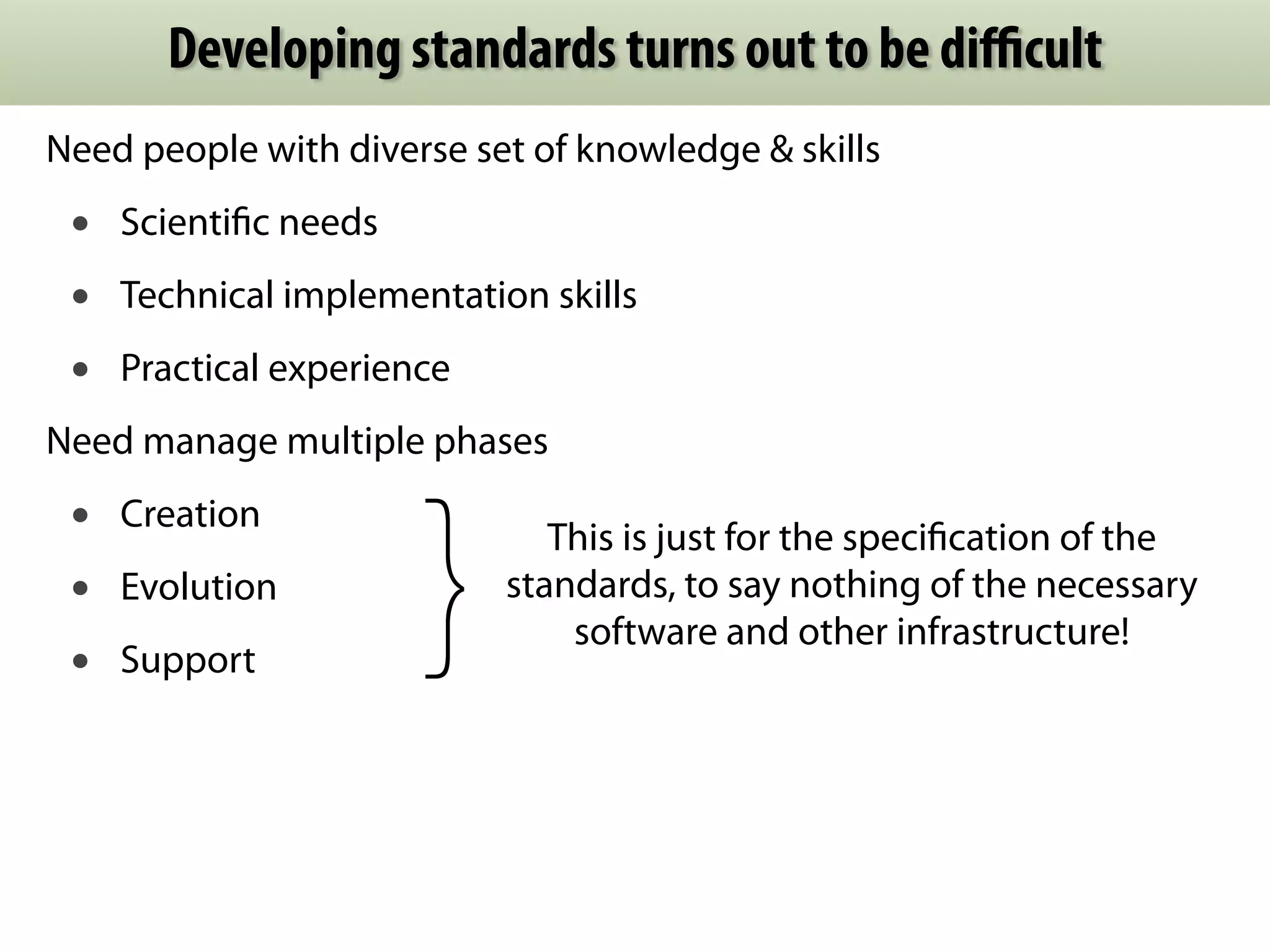 Developing standards turns out to be difficult 
Need people with diverse set of knowledge & skills 
• Scientific needs 
• Technical implementation skills 
• Practical experience 
Need manage multiple phases 
• Creation 
• Evolution 
• Support } This is just for the specification of the 
standards, to say nothing of the necessary 
software and other infrastructure! 
 