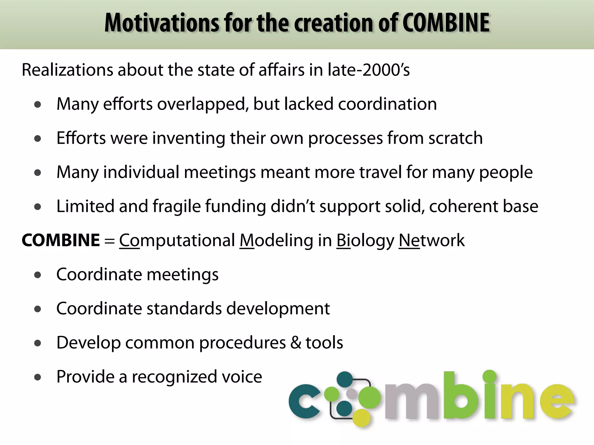 Motivations for the creation of COMBINE 
Realizations about the state of affairs in late-2000’s 
• Many efforts overlapped, but lacked coordination 
• Efforts were inventing their own processes from scratch 
• Many individual meetings meant more travel for many people 
• Limited and fragile funding didn’t support solid, coherent base 
COMBINE = Computational Modeling in Biology Network 
• Coordinate meetings 
• Coordinate standards development 
• Develop common procedures & tools 
• Provide a recognized voice 
 