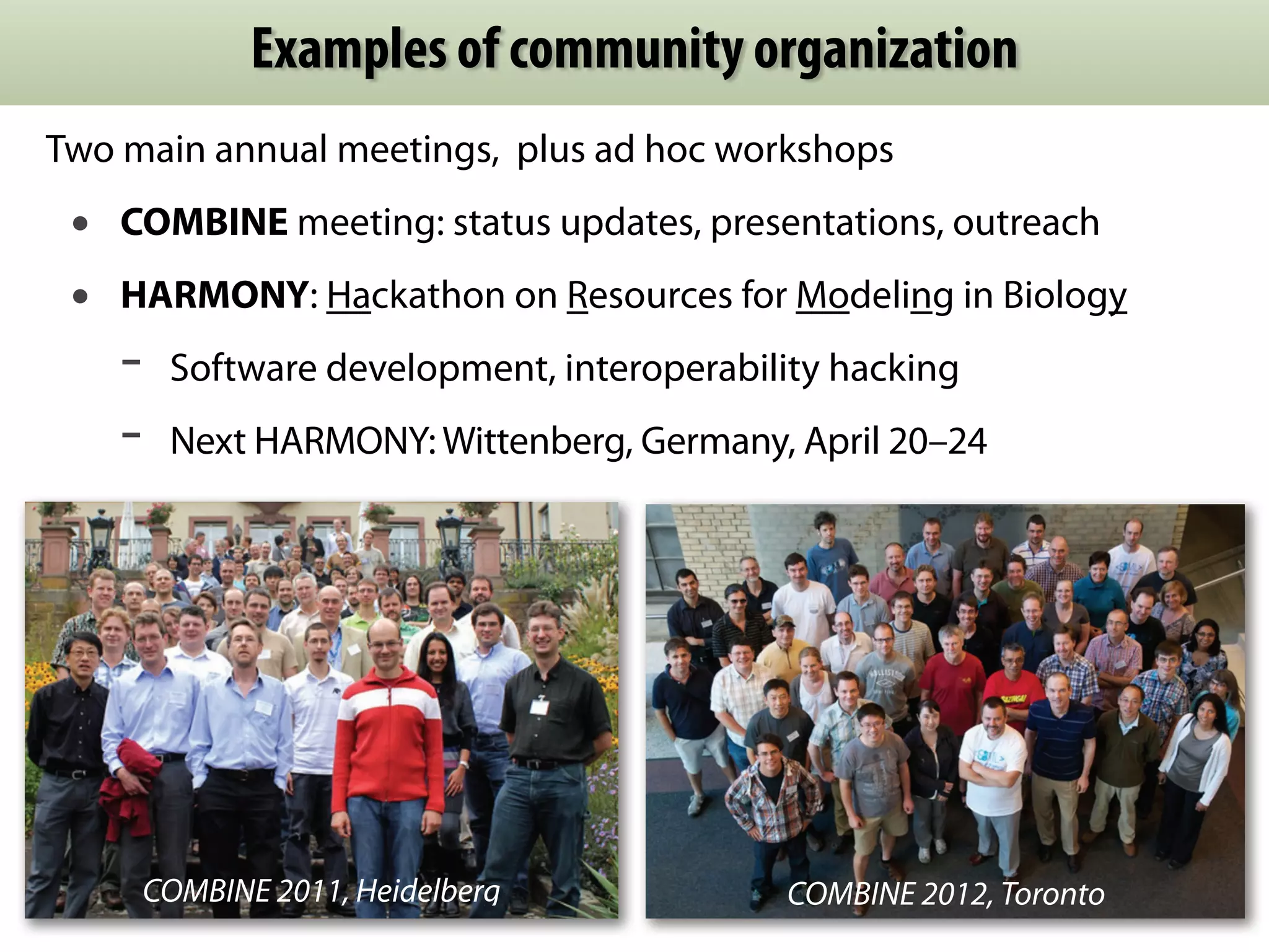 Examples of community organization 
Two main annual meetings, plus ad hoc workshops 
• COMBINE meeting: status updates, presentations, outreach 
• HARMONY: Hackathon on Resources for Modeling in Biology 
- Software development, interoperability hacking 
- Next HARMONY: Wittenberg, Germany, April 20–24 
COMBINE 2011, Heidelberg COMBINE 2012, Toronto 
 