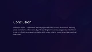 Conclusion
Communication is a fundamental skill that plays a vital role in building relationships, achieving
goals, and fostering collaboration. By understanding its importance, components, and different
types, as well as improving communication skills, we can enhance our personal and professional
interactions.
 