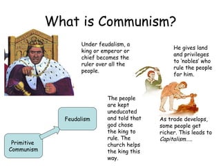 What is Communism? Primitive  Communism Feudalism Under feudalism, a king or emperor or chief becomes the ruler over all the people.  He gives land and privileges to ‘nobles’ who rule the people for him. The people are kept uneducated and told that god chose the king to rule. The church helps the king this way. As trade develops, some people get richer. This leads to  Capitalism….. 