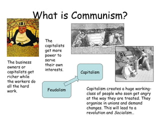 What is Communism? Feudalism Capitalism The business owners or capitalists get richer while the workers do all the hard work. The capitalists get more power to serve their own interests. Capitalism creates a huge working-class of people who soon get angry at the way they are treated. They organise in unions and demand changes. This will lead to a revolution and  Socialism… 