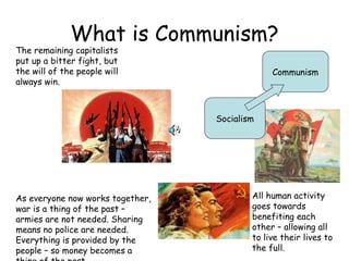 What is Communism? Socialism Communism The remaining capitalists put up a bitter fight, but the will of the people will always win. As everyone now works together, war is a thing of the past – armies are not needed. Sharing means no police are needed. Everything is provided by the people – so money becomes a thing of the past. All human activity goes towards benefiting each other – allowing all to live their lives to the full. 