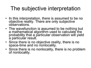 The subjective interpretation <ul><li>In this interpretation, there is assumed to be no objective reality. There are only ...