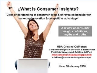 ¿What is Consumer Insights?
Clear understanding of consumer deep & unrevealed behavior for
        marketing innovation & competitive advantage!


                                                                              A review of consumer
                                                                               insights definitions,
                                                                                 myths and truths



                                                                      MBA Cristina Quiñones
                                                          Consumer Insights Consultant & Researcher
                                                            Pontificia Universidad Católica del Perú
                                                            www.consumer-insights.blogspot.com
                                                             cristinaq@consumer-insights.com.pe



                                                                          Lima, 8th January 2008
     © MBA Cristina Quiñones – Consumer Insights Consultant & Researcher / cristinaq@consumer-insights.com.pe
 